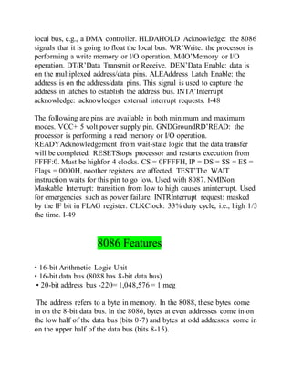 local bus, e.g., a DMA controller. HLDAHOLD Acknowledge: the 8086
signals that it is going to float the local bus. WR’Write: the processor is
performing a write memory or I/O operation. M/IO’Memory or I/O
operation. DT/R’Data Transmit or Receive. DEN’Data Enable: data is
on the multiplexed address/data pins. ALEAddress Latch Enable: the
address is on the address/data pins. This signal is used to capture the
address in latches to establish the address bus. INTA’Interrupt
acknowledge: acknowledges external interrupt requests. I-48
The following are pins are available in both minimum and maximum
modes. VCC+ 5 volt power supply pin. GNDGroundRD’READ: the
processor is performing a read memory or I/O operation.
READYAcknowledgement from wait-state logic that the data transfer
will be completed. RESETStops processor and restarts execution from
FFFF:0. Must be highfor 4 clocks. CS = 0FFFFH, IP = DS = SS = ES =
Flags = 0000H, noother registers are affected. TEST’The WAIT
instruction waits for this pin to go low. Used with 8087. NMINon
Maskable Interrupt: transition from low to high causes aninterrupt. Used
for emergencies such as power failure. INTRInterrupt request: masked
by the IF bit in FLAG register. CLKClock: 33% duty cycle, i.e., high 1/3
the time. I-49
8086 Features
• 16-bit Arithmetic Logic Unit
• 16-bit data bus (8088 has 8-bit data bus)
• 20-bit address bus -220= 1,048,576 = 1 meg
The address refers to a byte in memory. In the 8088, these bytes come
in on the 8-bit data bus. In the 8086, bytes at even addresses come in on
the low half of the data bus (bits 0-7) and bytes at odd addresses come in
on the upper half of the data bus (bits 8-15).
 