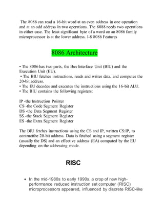 The 8086 can read a 16-bit word at an even address in one operation
and at an odd address in two operations. The 8088 needs two operations
in either case. The least significant byte of a word on an 8086 family
microprocessor is at the lower address. I-8 8086 Features
8086 Architecture
• The 8086 has two parts, the Bus Interface Unit (BIU) and the
Execution Unit (EU).
• The BIU fetches instructions, reads and writes data, and computes the
20-bit address.
• The EU decodes and executes the instructions using the 16-bit ALU.
• The BIU contains the following registers:
IP -the Instruction Pointer
CS -the Code Segment Register
DS -the Data Segment Register
SS -the Stack Segment Register
ES -the Extra Segment Register
The BIU fetches instructions using the CS and IP, written CS:IP, to
contructthe 20-bit address. Data is fetched using a segment register
(usually the DS) and an effective address (EA) computed by the EU
depending on the addressing mode.
RISC
 In the mid-1980s to early 1990s, a crop of new high-
performance reduced instruction set computer (RISC)
microprocessors appeared, influenced by discrete RISC-like
 