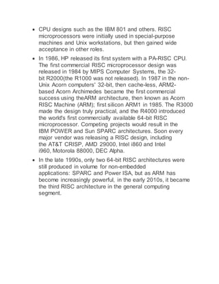  CPU designs such as the IBM 801 and others. RISC
microprocessors were initially used in special-purpose
machines and Unix workstations, but then gained wide
acceptance in other roles.
 In 1986, HP released its first system with a PA-RISC CPU.
The first commercial RISC microprocessor design was
released in 1984 by MIPS Computer Systems, the 32-
bit R2000(the R1000 was not released). In 1987 in the non-
Unix Acorn computers' 32-bit, then cache-less, ARM2-
based Acorn Archimedes became the first commercial
success using theARM architecture, then known as Acorn
RISC Machine (ARM); first silicon ARM1 in 1985. The R3000
made the design truly practical, and the R4000 introduced
the world's first commercially available 64-bit RISC
microprocessor. Competing projects would result in the
IBM POWER and Sun SPARC architectures. Soon every
major vendor was releasing a RISC design, including
the AT&T CRISP, AMD 29000, Intel i860 and Intel
i960, Motorola 88000, DEC Alpha.
 In the late 1990s, only two 64-bit RISC architectures were
still produced in volume for non-embedded
applications: SPARC and Power ISA, but as ARM has
become increasingly powerful, in the early 2010s, it became
the third RISC architecture in the general computing
segment.
 