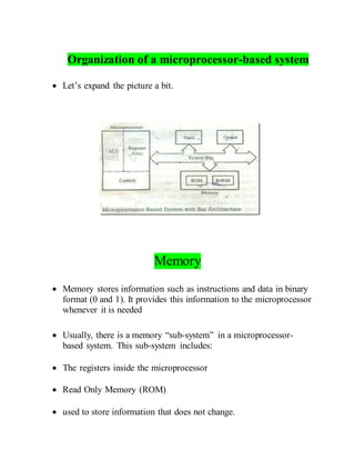 Organization of a microprocessor-based system
 Let’s expand the picture a bit.
Memory
 Memory stores information such as instructions and data in binary
format (0 and 1). It provides this information to the microprocessor
whenever it is needed
 Usually, there is a memory “sub-system” in a microprocessor-
based system. This sub-system includes:
 The registers inside the microprocessor
 Read Only Memory (ROM)
 used to store information that does not change.
 