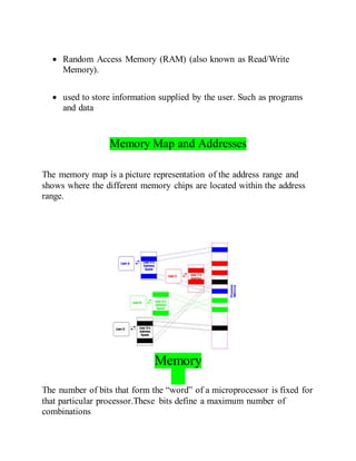  Random Access Memory (RAM) (also known as Read/Write
Memory).
 used to store information supplied by the user. Such as programs
and data
Memory Map and Addresses
The memory map is a picture representation of the address range and
shows where the different memory chips are located within the address
range.
Memory
The number of bits that form the “word” of a microprocessor is fixed for
that particular processor.These bits define a maximum number of
combinations
 