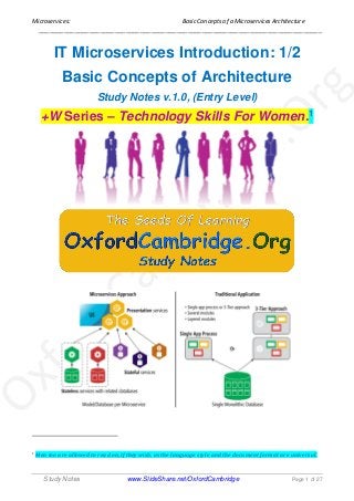 Microservices: Basic Concepts of a Microservices Architecture
______________________________________________________________________________
Study Notes www.SlideShare.net/OxfordCambridge Page 1 of 27
IT Microservices Introduction: 1/2
Basic Concepts of Architecture
Study Notes v.1.0, (Entry Level)
+W Series – Technology Skills For Women.1
1 Men too are allowed to read on, if they wish, as the language style and the document format are universal.
 