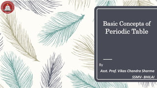 Basic Concepts of
Periodic Table
By
Asst. Prof. Vikas Chandra Sharma
SSMV- BHILAI
 