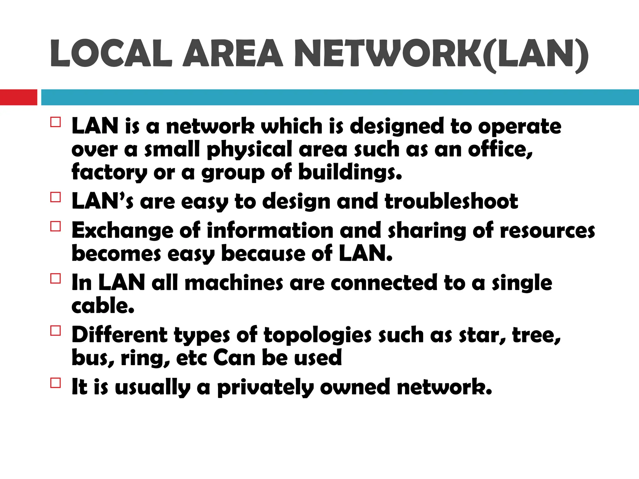 LOCAL AREA NETWORK(LAN)
 LAN is a network which is designed to operate
over a small physical area such as an office,
factory or a group of buildings.
 LAN’s are easy to design and troubleshoot
 Exchange of information and sharing of resources
becomes easy because of LAN.
 In LAN all machines are connected to a single
cable.
 Different types of topologies such as star, tree,
bus, ring, etc Can be used
 It is usually a privately owned network.
 