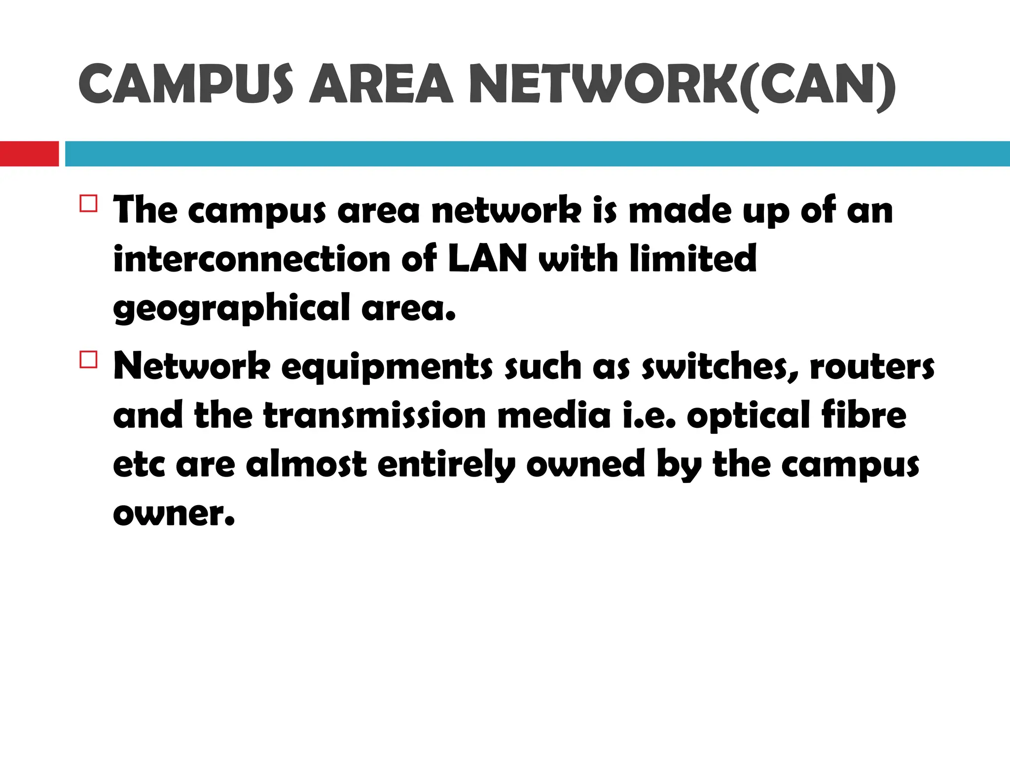CAMPUS AREA NETWORK(CAN)
 The campus area network is made up of an
interconnection of LAN with limited
geographical area.
 Network equipments such as switches, routers
and the transmission media i.e. optical fibre
etc are almost entirely owned by the campus
owner.
 
