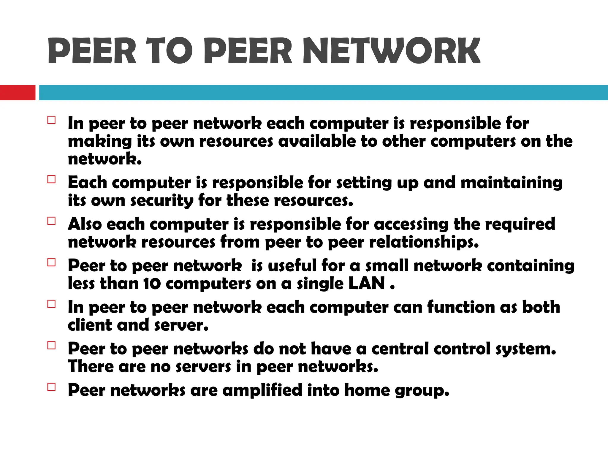PEER TO PEER NETWORK
 In peer to peer network each computer is responsible for
making its own resources available to other computers on the
network.
 Each computer is responsible for setting up and maintaining
its own security for these resources.
 Also each computer is responsible for accessing the required
network resources from peer to peer relationships.
 Peer to peer network is useful for a small network containing
less than 10 computers on a single LAN .
 In peer to peer network each computer can function as both
client and server.
 Peer to peer networks do not have a central control system.
There are no servers in peer networks.
 Peer networks are amplified into home group.
 