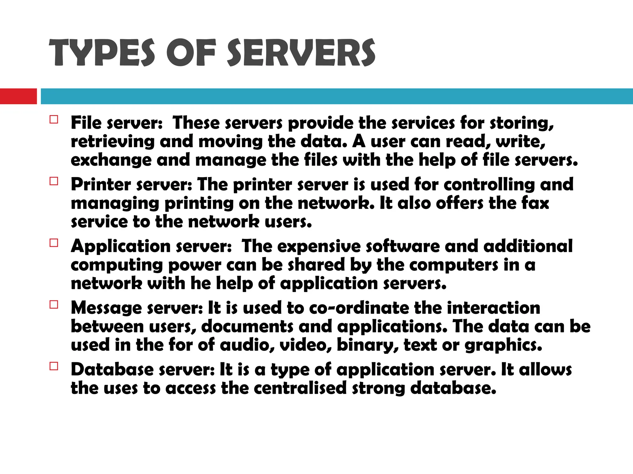 TYPES OF SERVERS
 File server: These servers provide the services for storing,
retrieving and moving the data. A user can read, write,
exchange and manage the files with the help of file servers.
 Printer server: The printer server is used for controlling and
managing printing on the network. It also offers the fax
service to the network users.
 Application server: The expensive software and additional
computing power can be shared by the computers in a
network with he help of application servers.
 Message server: It is used to co-ordinate the interaction
between users, documents and applications. The data can be
used in the for of audio, video, binary, text or graphics.
 Database server: It is a type of application server. It allows
the uses to access the centralised strong database.
 