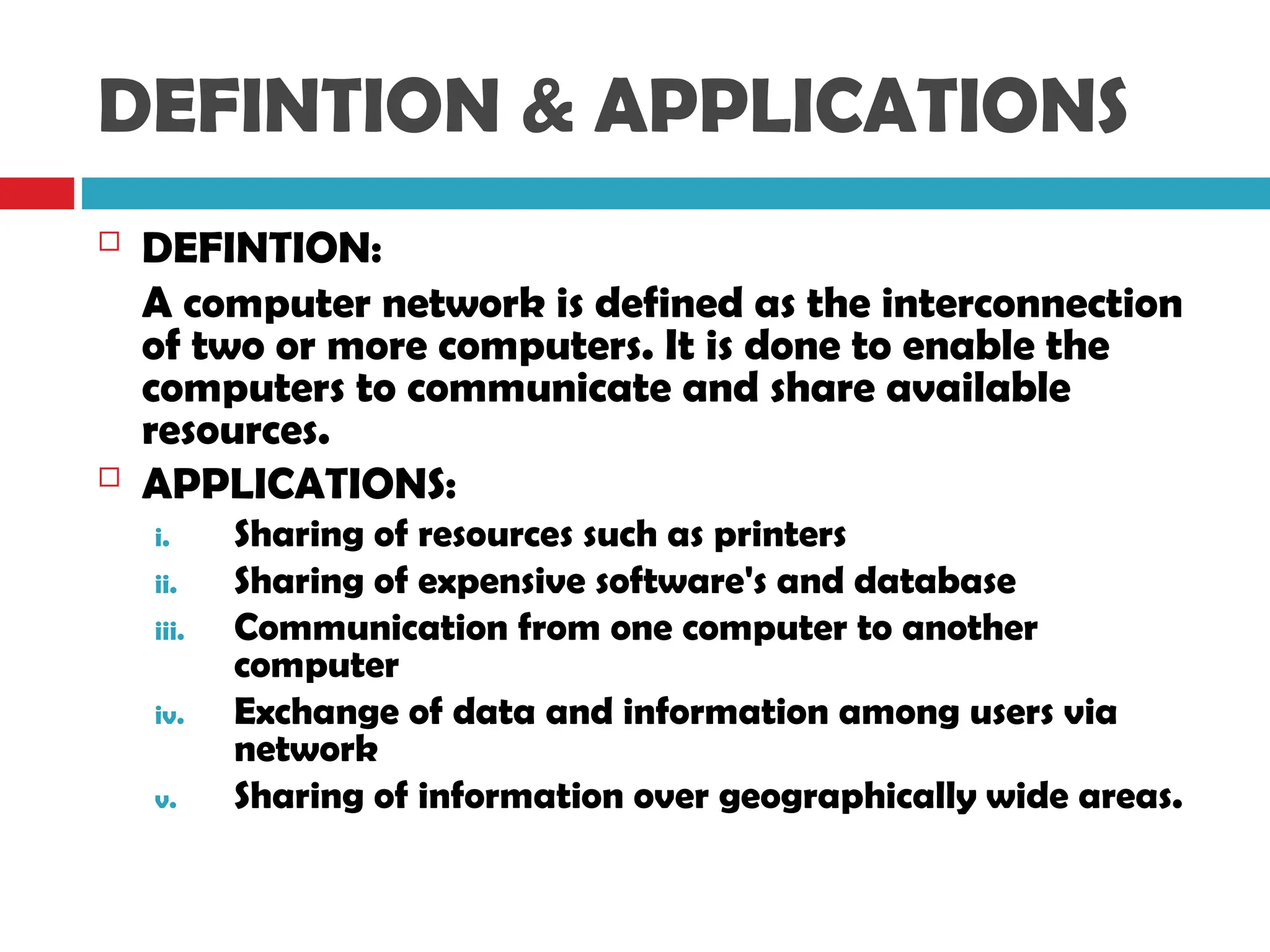 DEFINTION & APPLICATIONS
 DEFINTION:
A computer network is defined as the interconnection
of two or more computers. It is done to enable the
computers to communicate and share available
resources.
 APPLICATIONS:
i. Sharing of resources such as printers
ii. Sharing of expensive software's and database
iii. Communication from one computer to another
computer
iv. Exchange of data and information among users via
network
v. Sharing of information over geographically wide areas.
 