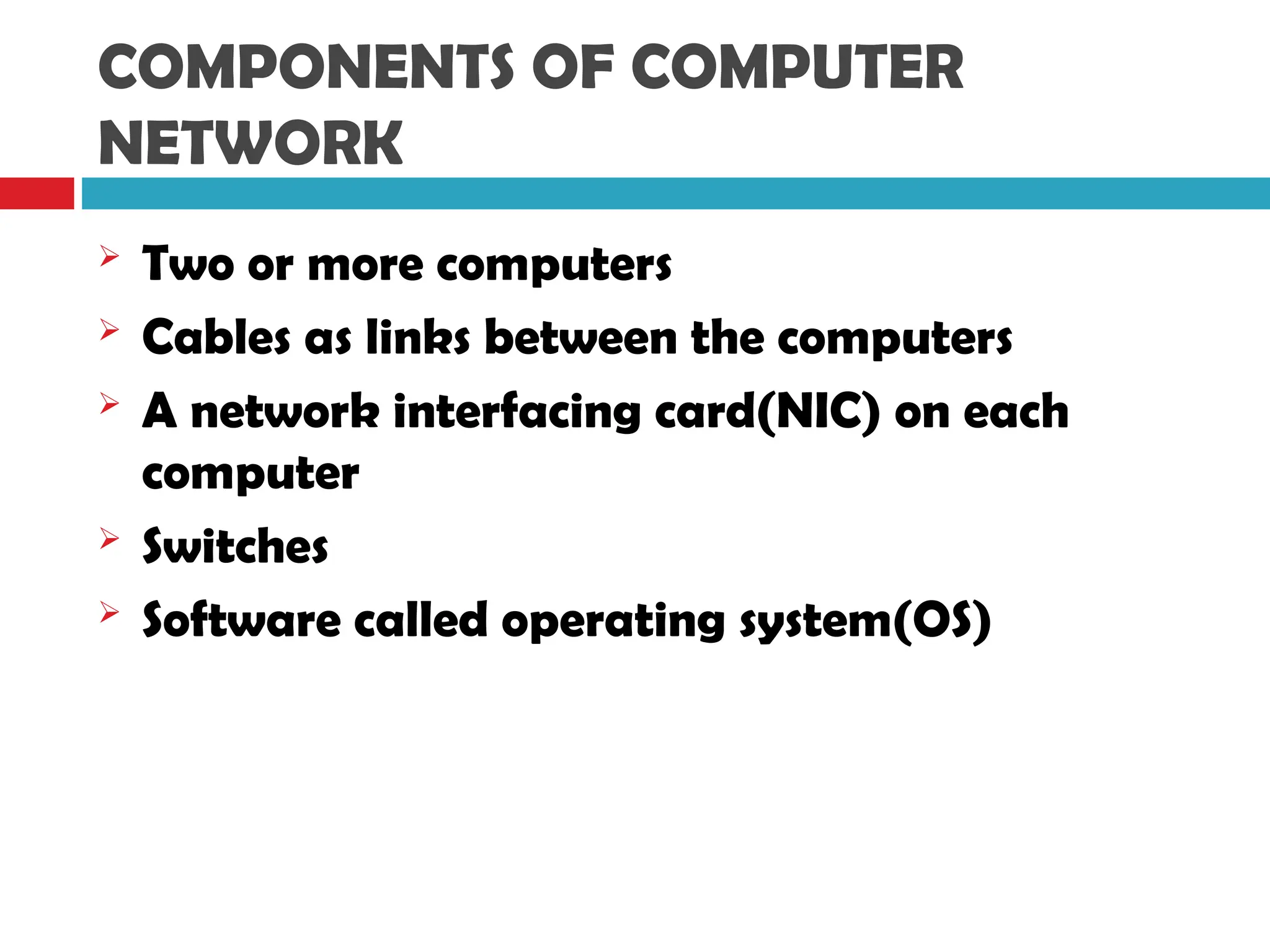 COMPONENTS OF COMPUTER
NETWORK
 Two or more computers
 Cables as links between the computers
 A network interfacing card(NIC) on each
computer
 Switches
 Software called operating system(OS)
 
