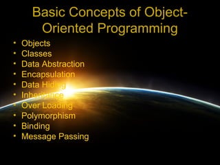 Basic Concepts of Object-
       Oriented Programming
•   Objects
•   Classes
•   Data Abstraction
•   Encapsulation
•   Data Hiding
•   Inheritance
•   Over Loading
•   Polymorphism
•   Binding
•   Message Passing
 