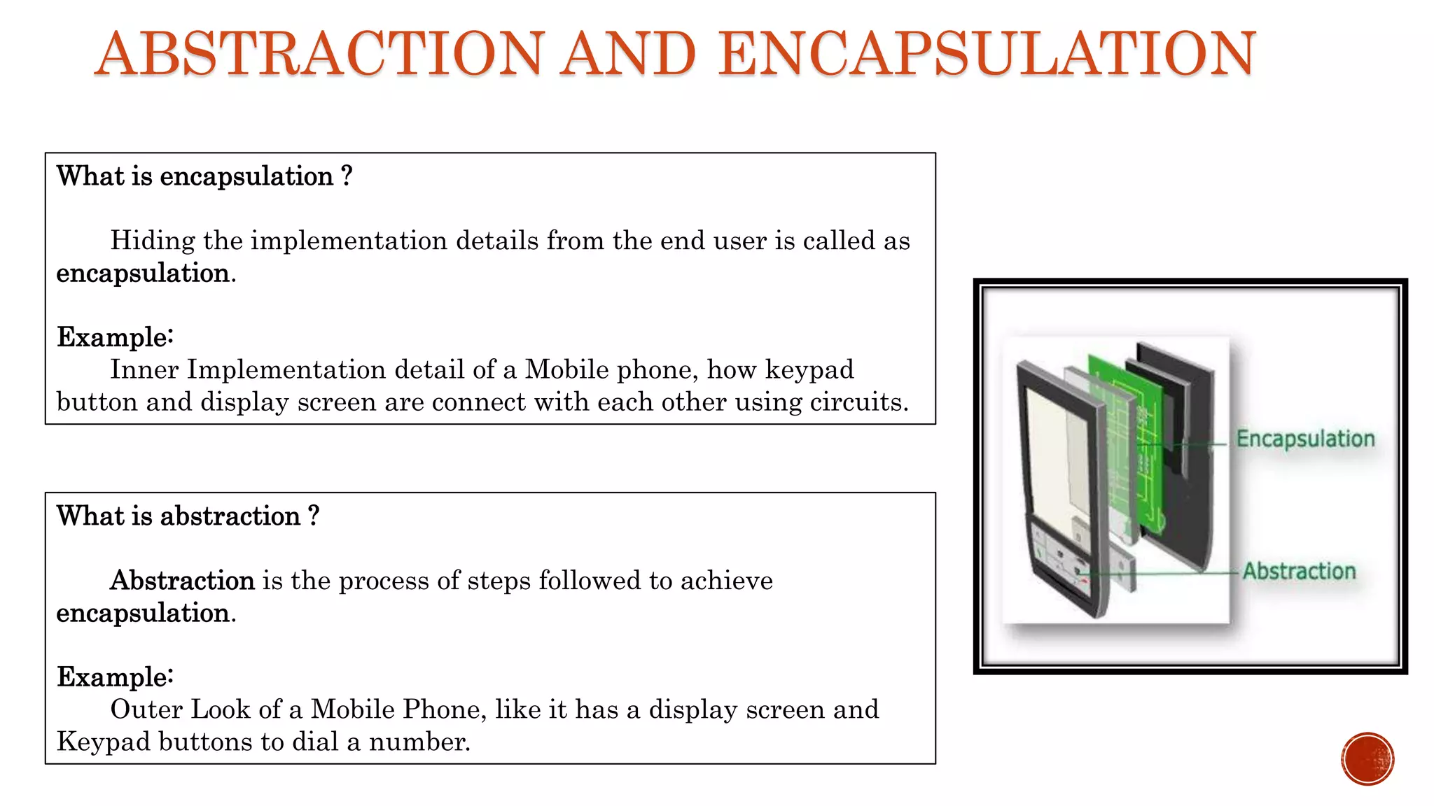 ABSTRACTION AND ENCAPSULATION
What is encapsulation ?
Hiding the implementation details from the end user is called as
encapsulation.
Example:
Inner Implementation detail of a Mobile phone, how keypad
button and display screen are connect with each other using circuits.
What is abstraction ?
Abstraction is the process of steps followed to achieve
encapsulation.
Example:
Outer Look of a Mobile Phone, like it has a display screen and
Keypad buttons to dial a number.
 