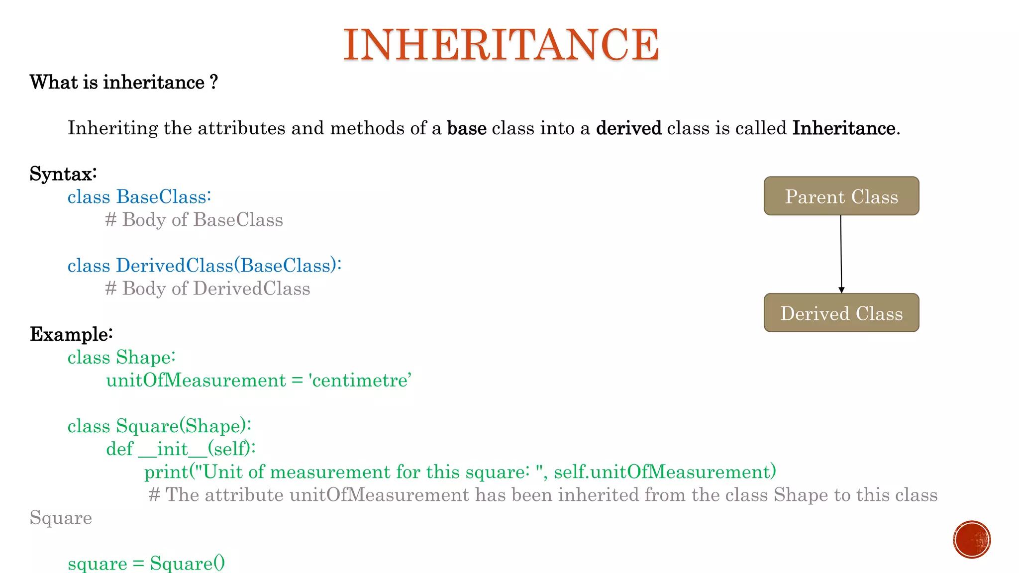 INHERITANCE
What is inheritance ?
Inheriting the attributes and methods of a base class into a derived class is called Inheritance.
Syntax:
class BaseClass:
# Body of BaseClass
class DerivedClass(BaseClass):
# Body of DerivedClass
Example:
class Shape:
unitOfMeasurement = 'centimetre’
class Square(Shape):
def __init__(self):
print("Unit of measurement for this square: ", self.unitOfMeasurement)
# The attribute unitOfMeasurement has been inherited from the class Shape to this class
Square
square = Square()
Parent Class
Derived Class
 