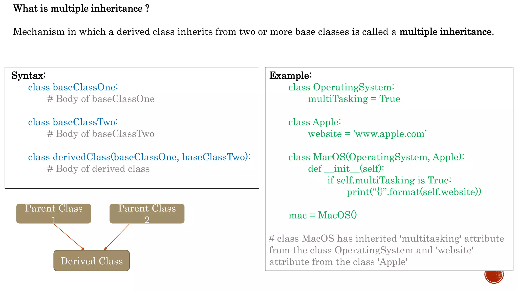 What is multiple inheritance ?
Mechanism in which a derived class inherits from two or more base classes is called a multiple inheritance.
Syntax:
class baseClassOne:
# Body of baseClassOne
class baseClassTwo:
# Body of baseClassTwo
class derivedClass(baseClassOne, baseClassTwo):
# Body of derived class
Example:
class OperatingSystem:
multiTasking = True
class Apple:
website = 'www.apple.com’
class MacOS(OperatingSystem, Apple):
def __init__(self):
if self.multiTasking is True:
print(“{}”.format(self.website))
mac = MacOS()
# class MacOS has inherited 'multitasking' attribute
from the class OperatingSystem and 'website'
attribute from the class 'Apple'
Parent Class
1
Parent Class
2
Derived Class
 