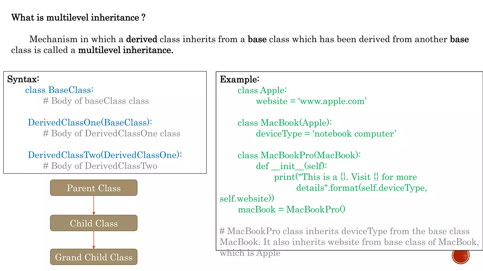 What is multilevel inheritance ?
Mechanism in which a derived class inherits from a base class which has been derived from another base
class is called a multilevel inheritance.
Syntax:
class BaseClass:
# Body of baseClass class
DerivedClassOne(BaseClass):
# Body of DerivedClassOne class
DerivedClassTwo(DerivedClassOne):
# Body of DerivedClassTwo
Example:
class Apple:
website = 'www.apple.com’
class MacBook(Apple):
deviceType = 'notebook computer’
class MacBookPro(MacBook):
def __init__(self):
print("This is a {}. Visit {} for more
details".format(self.deviceType,
self.website))
macBook = MacBookPro()
# MacBookPro class inherits deviceType from the base class
MacBook. It also inherits website from base class of MacBook,
which is Apple
Parent Class
Child Class
Grand Child Class
 
