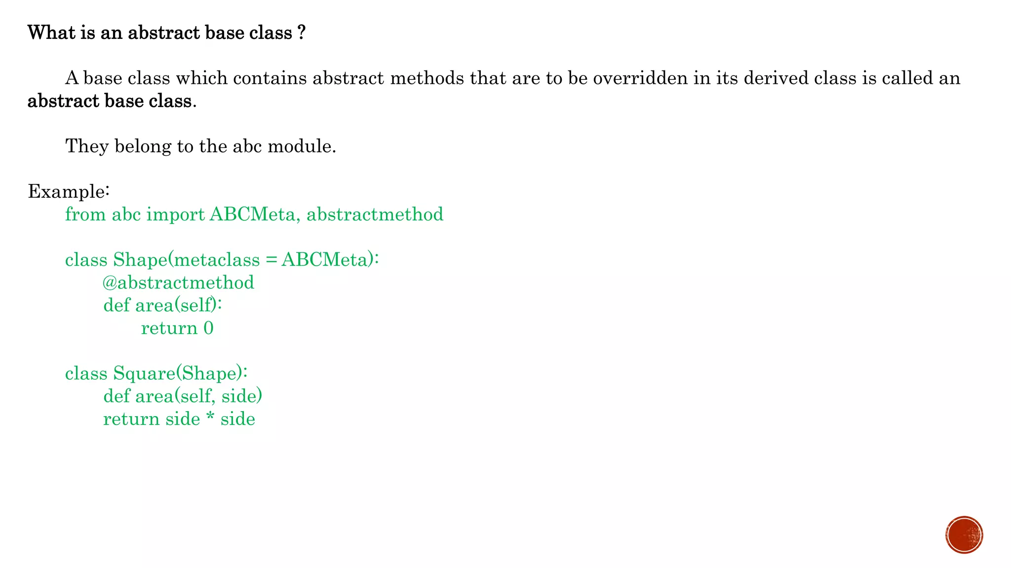 What is an abstract base class ?
A base class which contains abstract methods that are to be overridden in its derived class is called an
abstract base class.
They belong to the abc module.
Example:
from abc import ABCMeta, abstractmethod
class Shape(metaclass = ABCMeta):
@abstractmethod
def area(self):
return 0
class Square(Shape):
def area(self, side)
return side * side
 
