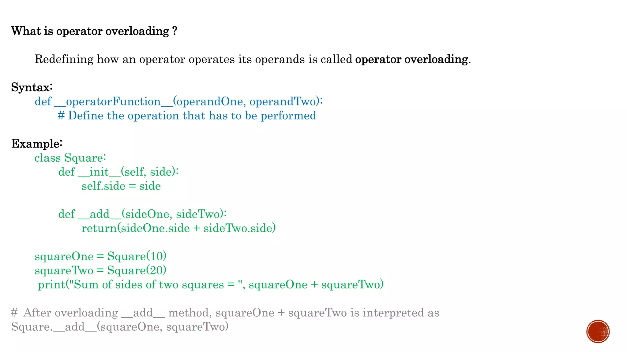 What is operator overloading ?
Redefining how an operator operates its operands is called operator overloading.
Syntax:
def __operatorFunction__(operandOne, operandTwo):
# Define the operation that has to be performed
Example:
class Square:
def __init__(self, side):
self.side = side
def __add__(sideOne, sideTwo):
return(sideOne.side + sideTwo.side)
squareOne = Square(10)
squareTwo = Square(20)
print("Sum of sides of two squares = ", squareOne + squareTwo)
# After overloading __add__ method, squareOne + squareTwo is interpreted as
Square.__add__(squareOne, squareTwo)
 