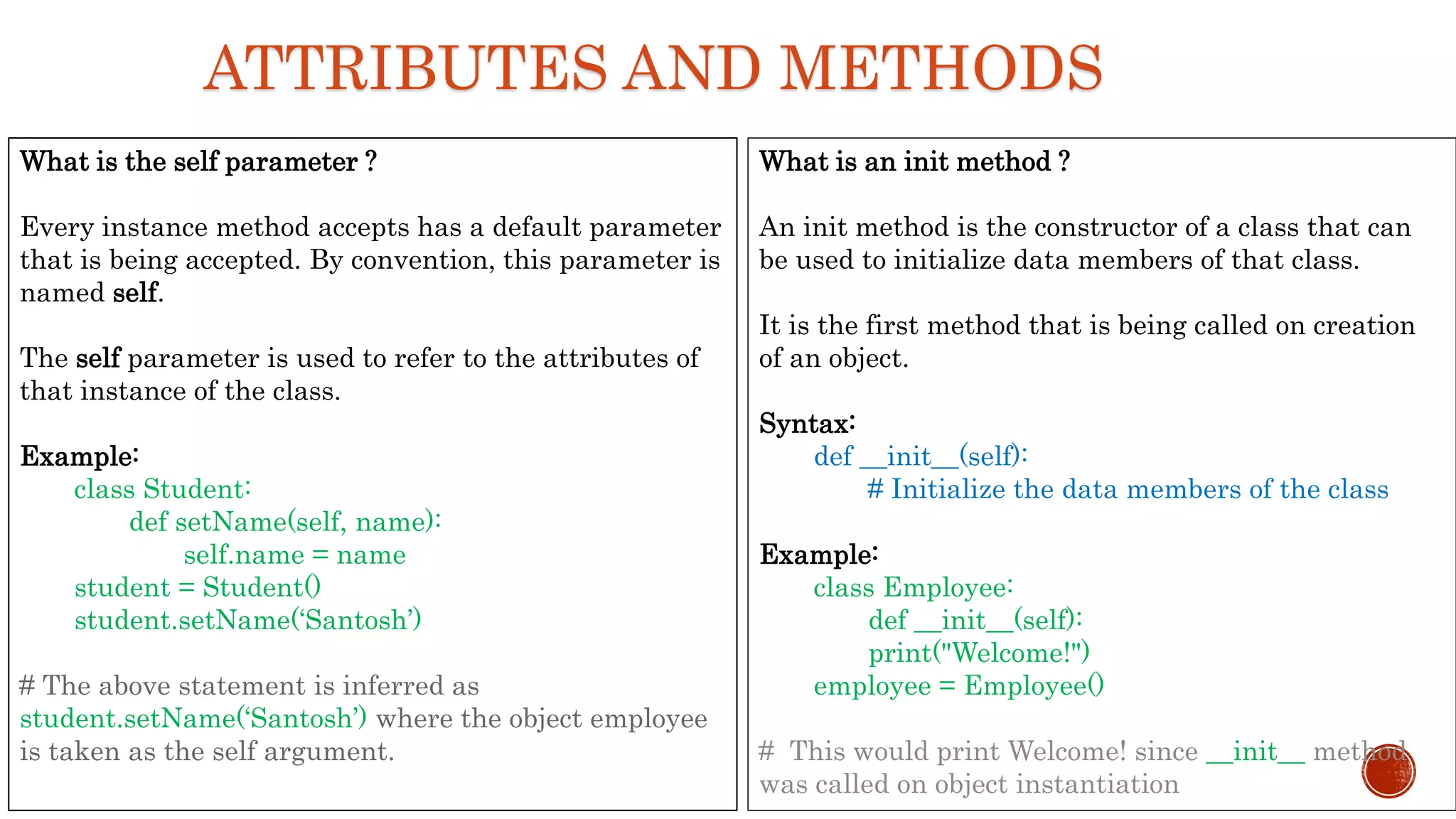 ATTRIBUTES AND METHODS
What is the self parameter ?
Every instance method accepts has a default parameter
that is being accepted. By convention, this parameter is
named self.
The self parameter is used to refer to the attributes of
that instance of the class.
Example:
class Student:
def setName(self, name):
self.name = name
student = Student()
student.setName(‘Santosh’)
# The above statement is inferred as
student.setName(‘Santosh’) where the object employee
is taken as the self argument.
What is an init method ?
An init method is the constructor of a class that can
be used to initialize data members of that class.
It is the first method that is being called on creation
of an object.
Syntax:
def __init__(self):
# Initialize the data members of the class
Example:
class Employee:
def __init__(self):
print("Welcome!")
employee = Employee()
# This would print Welcome! since __init__ method
was called on object instantiation
 