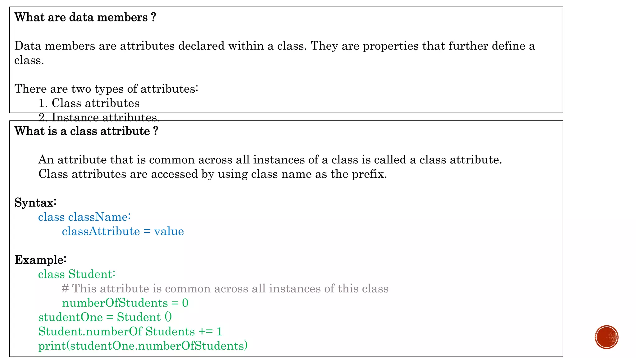 What is a class attribute ?
An attribute that is common across all instances of a class is called a class attribute.
Class attributes are accessed by using class name as the prefix.
Syntax:
class className:
classAttribute = value
Example:
class Student:
# This attribute is common across all instances of this class
numberOfStudents = 0
studentOne = Student ()
Student.numberOf Students += 1
print(studentOne.numberOfStudents)
What are data members ?
Data members are attributes declared within a class. They are properties that further define a
class.
There are two types of attributes:
1. Class attributes
2. Instance attributes.
 