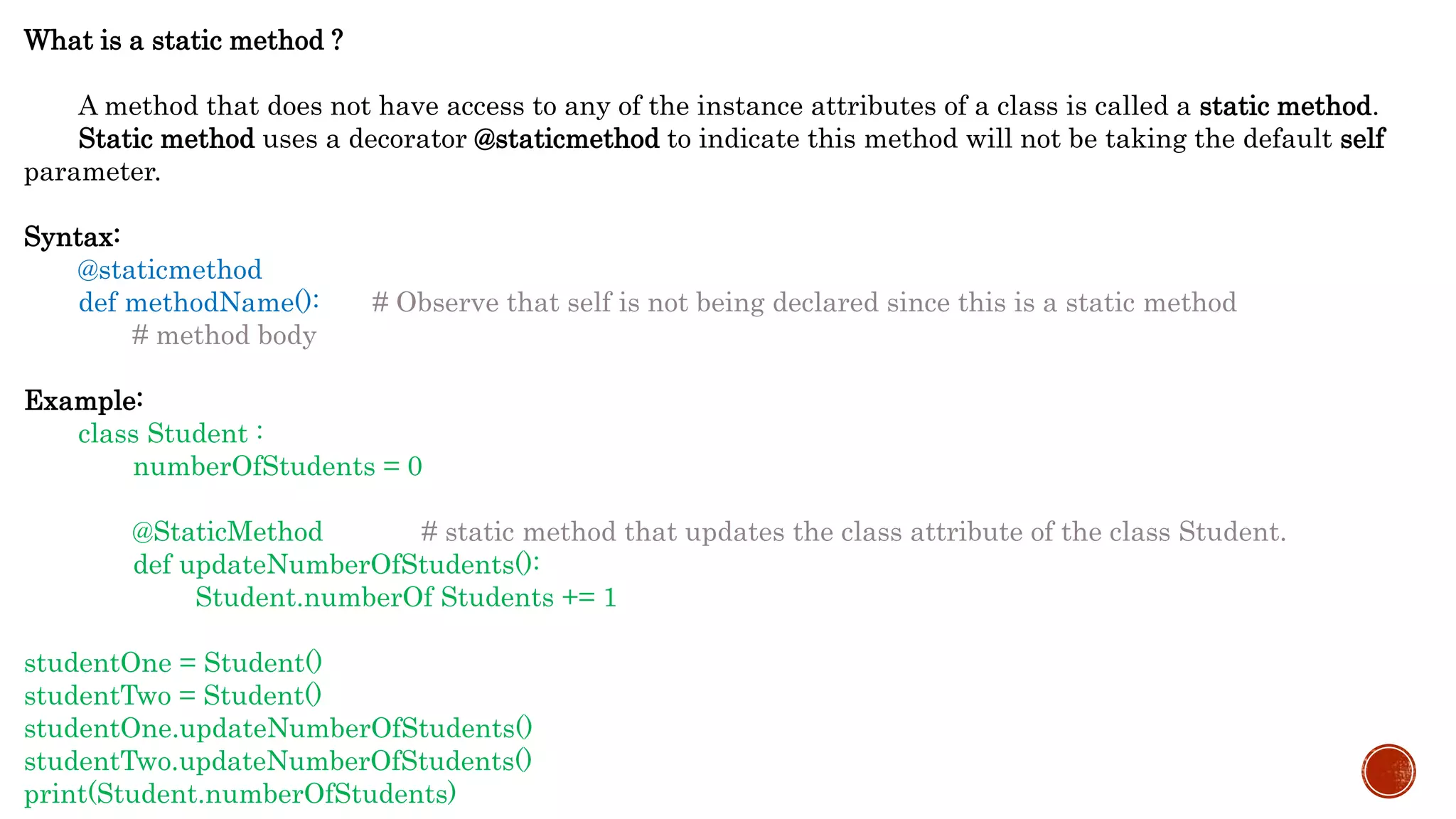 What is a static method ?
A method that does not have access to any of the instance attributes of a class is called a static method.
Static method uses a decorator @staticmethod to indicate this method will not be taking the default self
parameter.
Syntax:
@staticmethod
def methodName(): # Observe that self is not being declared since this is a static method
# method body
Example:
class Student :
numberOfStudents = 0
@StaticMethod # static method that updates the class attribute of the class Student.
def updateNumberOfStudents():
Student.numberOf Students += 1
studentOne = Student()
studentTwo = Student()
studentOne.updateNumberOfStudents()
studentTwo.updateNumberOfStudents()
print(Student.numberOfStudents)
 