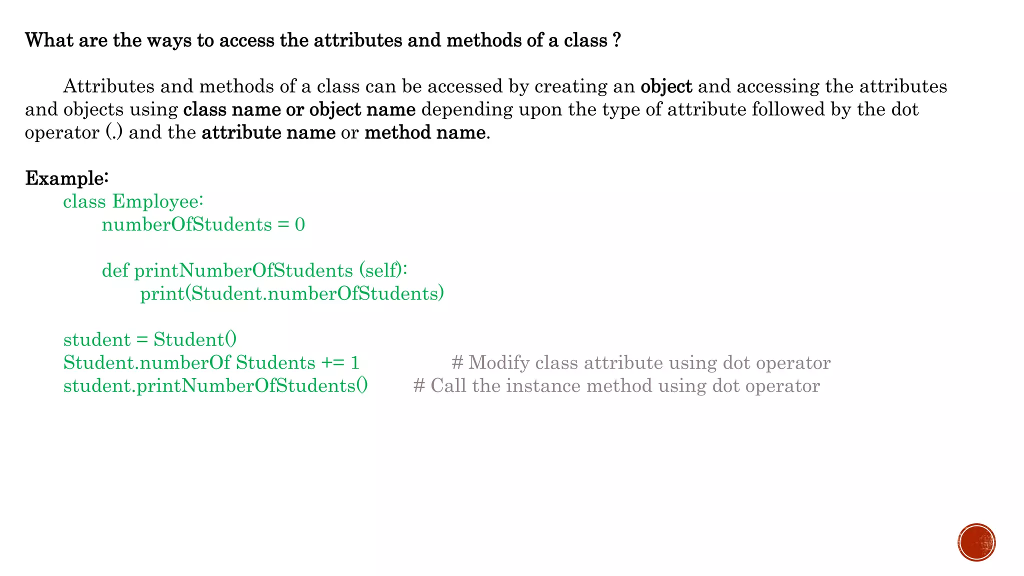 What are the ways to access the attributes and methods of a class ?
Attributes and methods of a class can be accessed by creating an object and accessing the attributes
and objects using class name or object name depending upon the type of attribute followed by the dot
operator (.) and the attribute name or method name.
Example:
class Employee:
numberOfStudents = 0
def printNumberOfStudents (self):
print(Student.numberOfStudents)
student = Student()
Student.numberOf Students += 1 # Modify class attribute using dot operator
student.printNumberOfStudents() # Call the instance method using dot operator
 