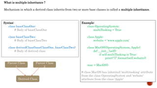 What is multiple inheritance ?
Mechanism in which a derived class inherits from two or more base classes is called a multiple inheritance.
Syntax:
class baseClassOne:
# Body of baseClassOne
class baseClassTwo:
# Body of baseClassTwo
class derivedClass(baseClassOne, baseClassTwo):
# Body of derived class
Example:
class OperatingSystem:
multiTasking = True
class Apple:
website = 'www.apple.com’
class MacOS(OperatingSystem, Apple):
def __init__(self):
if self.multiTasking is True:
print(“{}”.format(self.website))
mac = MacOS()
# class MacOS has inherited 'multitasking' attribute
from the class OperatingSystem and 'website'
attribute from the class 'Apple'
Parent Class
1
Parent Class
2
Derived Class
 