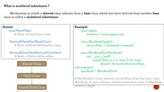 What is multilevel inheritance ?
Mechanism in which a derived class inherits from a base class which has been derived from another base
class is called a multilevel inheritance.
Syntax:
class BaseClass:
# Body of baseClass class
DerivedClassOne(BaseClass):
# Body of DerivedClassOne class
DerivedClassTwo(DerivedClassOne):
# Body of DerivedClassTwo
Example:
class Apple:
website = 'www.apple.com’
class MacBook(Apple):
deviceType = 'notebook computer’
class MacBookPro(MacBook):
def __init__(self):
print("This is a {}. Visit {} for more
details".format(self.deviceType,
self.website))
macBook = MacBookPro()
# MacBookPro class inherits deviceType from the base class
MacBook. It also inherits website from base class of MacBook,
which is Apple
Parent Class
Child Class
Grand Child Class
 