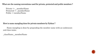 What are the naming conventions used for private, protected and public members ?
Private -> __memberName
Protected -> _memberName
Public -> memberName
How is name mangling done for private members by Python ?
Name mangling is done by prepending the member name with an underscore
and class name.
_className__memberName
 