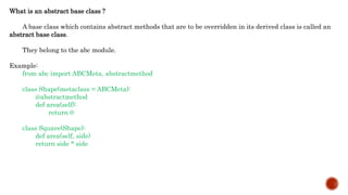 What is an abstract base class ?
A base class which contains abstract methods that are to be overridden in its derived class is called an
abstract base class.
They belong to the abc module.
Example:
from abc import ABCMeta, abstractmethod
class Shape(metaclass = ABCMeta):
@abstractmethod
def area(self):
return 0
class Square(Shape):
def area(self, side)
return side * side
 