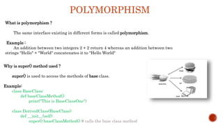 POLYMORPHISM
What is polymorphism ?
The same interface existing in different forms is called polymorphism.
Example :
An addition between two integers 2 + 2 return 4 whereas an addition between two
strings "Hello" + "World" concatenates it to "Hello World"
Why is super() method used ?
super() is used to access the methods of base class.
Example:
class BaseClass:
def baseClassMethod():
print("This is BaseClassOne")
class DerivedClass(BaseClass):
def __init__(self):
super().baseClassMethod() # calls the base class method
 