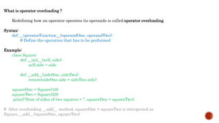 What is operator overloading ?
Redefining how an operator operates its operands is called operator overloading.
Syntax:
def __operatorFunction__(operandOne, operandTwo):
# Define the operation that has to be performed
Example:
class Square:
def __init__(self, side):
self.side = side
def __add__(sideOne, sideTwo):
return(sideOne.side + sideTwo.side)
squareOne = Square(10)
squareTwo = Square(20)
print("Sum of sides of two squares = ", squareOne + squareTwo)
# After overloading __add__ method, squareOne + squareTwo is interpreted as
Square.__add__(squareOne, squareTwo)
 