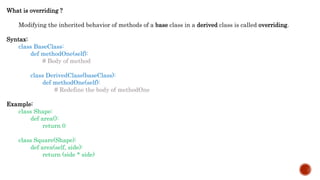 What is overriding ?
Modifying the inherited behavior of methods of a base class in a derived class is called overriding.
Syntax:
class BaseClass:
def methodOne(self):
# Body of method
class DerivedClass(baseClass):
def methodOne(self):
# Redefine the body of methodOne
Example:
class Shape:
def area():
return 0
class Square(Shape):
def area(self, side):
return (side * side)
 