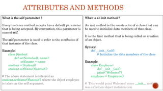ATTRIBUTES AND METHODS
What is the self parameter ?
Every instance method accepts has a default parameter
that is being accepted. By convention, this parameter is
named self.
The self parameter is used to refer to the attributes of
that instance of the class.
Example:
class Student:
def setName(self, name):
self.name = name
student = Student()
student.setName(‘Santosh’)
# The above statement is inferred as
student.setName(‘Santosh’) where the object employee
is taken as the self argument.
What is an init method ?
An init method is the constructor of a class that can
be used to initialize data members of that class.
It is the first method that is being called on creation
of an object.
Syntax:
def __init__(self):
# Initialize the data members of the class
Example:
class Employee:
def __init__(self):
print("Welcome!")
employee = Employee()
# This would print Welcome! since __init__ method
was called on object instantiation
 