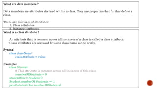 What is a class attribute ?
An attribute that is common across all instances of a class is called a class attribute.
Class attributes are accessed by using class name as the prefix.
Syntax:
class className:
classAttribute = value
Example:
class Student:
# This attribute is common across all instances of this class
numberOfStudents = 0
studentOne = Student ()
Student.numberOf Students += 1
print(studentOne.numberOfStudents)
What are data members ?
Data members are attributes declared within a class. They are properties that further define a
class.
There are two types of attributes:
1. Class attributes
2. Instance attributes.
 