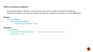 What is an instance attribute ?
An attribute that is specific to each instance of a class is called an instance attribute.
Instance attributes are accessed within an instance method by making use of the self object.
Syntax:
class className:
def methodName(self):
self.instanceAttribute = value
Example:
class Student:
def studentDetails(self, name): # name is the instance attribute
self.name = name
 