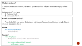What is an instance method ?
A method which can access the instance attributes of a class by making use of self object is
called an instance method.
Syntax:
def methodName(self):
# method body
Example:
class Employee:
# employeeDetails() is the instance method
def employeeDetails(self, name):
self.name = name
What are methods ?
A function within a class that performs a specific action is called a method belonging to that
class.
Methods are of two types:
1. Static method
2. Instance method
 