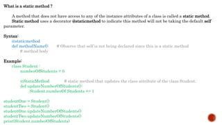 What is a static method ?
A method that does not have access to any of the instance attributes of a class is called a static method.
Static method uses a decorator @staticmethod to indicate this method will not be taking the default self
parameter.
Syntax:
@staticmethod
def methodName(): # Observe that self is not being declared since this is a static method
# method body
Example:
class Student :
numberOfStudents = 0
@StaticMethod # static method that updates the class attribute of the class Student.
def updateNumberOfStudents():
Student.numberOf Students += 1
studentOne = Student()
studentTwo = Student()
studentOne.updateNumberOfStudents()
studentTwo.updateNumberOfStudents()
print(Student.numberOfStudents)
 