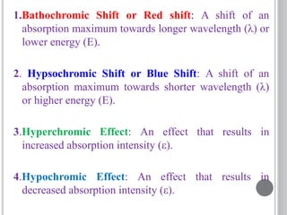 1.Bathochromic Shift or Red shift: A shift of an
absorption maximum towards longer wavelength (λ) or
lower energy (E).
2. Hypsochromic Shift or Blue Shift: A shift of an
absorption maximum towards shorter wavelength (λ)
or higher energy (E).
3.Hyperchromic Effect: An effect that results in
increased absorption intensity (ε).
4.Hypochromic Effect: An effect that results in
decreased absorption intensity (ε).
 