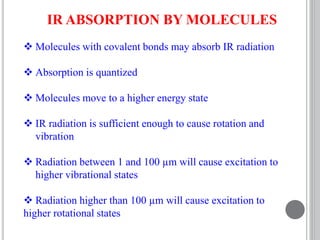 IR ABSORPTION BY MOLECULES
 Molecules with covalent bonds may absorb IR radiation
 Absorption is quantized
 Molecules move to a higher energy state
 IR radiation is sufficient enough to cause rotation and
vibration
 Radiation between 1 and 100 µm will cause excitation to
higher vibrational states
 Radiation higher than 100 µm will cause excitation to
higher rotational states
 