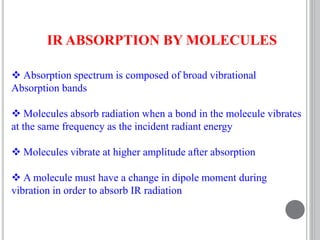 IR ABSORPTION BY MOLECULES
 Absorption spectrum is composed of broad vibrational
Absorption bands
 Molecules absorb radiation when a bond in the molecule vibrates
at the same frequency as the incident radiant energy
 Molecules vibrate at higher amplitude after absorption
 A molecule must have a change in dipole moment during
vibration in order to absorb IR radiation
 