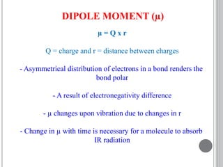 DIPOLE MOMENT (µ)
µ = Q x r
Q = charge and r = distance between charges
- Asymmetrical distribution of electrons in a bond renders the
bond polar
- A result of electronegativity difference
- µ changes upon vibration due to changes in r
- Change in µ with time is necessary for a molecule to absorb
IR radiation
 