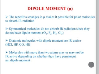 DIPOLE MOMENT (µ)
 The repetitive changes in µ makes it possible for polar molecules
to absorb IR radiation
 Symmetrical molecules do not absorb IR radiation since they
do not have dipole moment (O2, F2, H2, Cl2)
 Diatomic molecules with dipole moment are IR-active
(HCl, HF, CO, HI)
 Molecules with more than two atoms may or may not be
IR active depending on whether they have permanent
net dipole moment
 