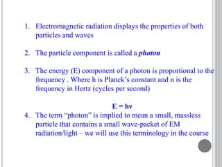 1. Electromagnetic radiation displays the properties of both
particles and waves
2. The particle component is called a photon
3. The energy (E) component of a photon is proportional to the
frequency . Where h is Planck’s constant and n is the
frequency in Hertz (cycles per second)
E = hν
4. The term “photon” is implied to mean a small, massless
particle that contains a small wave-packet of EM
radiation/light – we will use this terminology in the course
 