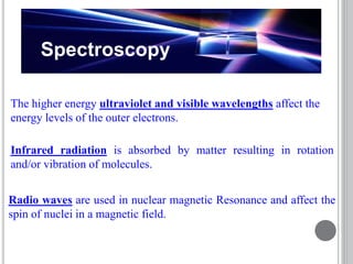 Spectroscopy
The higher energy ultraviolet and visible wavelengths affect the
energy levels of the outer electrons.
Radio waves are used in nuclear magnetic Resonance and affect the
spin of nuclei in a magnetic field.
Infrared radiation is absorbed by matter resulting in rotation
and/or vibration of molecules.
 