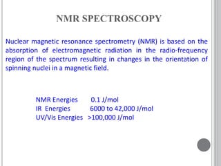 Nuclear magnetic resonance spectrometry (NMR) is based on the
absorption of electromagnetic radiation in the radio-frequency
region of the spectrum resulting in changes in the orientation of
spinning nuclei in a magnetic field.
NMR SPECTROSCOPY
NMR Energies 0.1 J/mol
IR Energies 6000 to 42,000 J/mol
UV/Vis Energies >100,000 J/mol
 