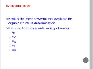 INTRODUCTION
 NMR is the most powerful tool available for
organic structure determination.
 It is used to study a wide variety of nuclei:
 1H
 13C
 15N
 19F
 31P
 