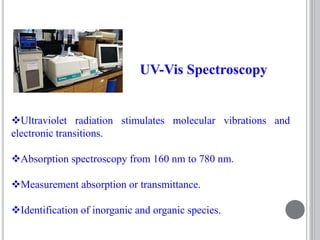 Ultraviolet radiation stimulates molecular vibrations and
electronic transitions.
Absorption spectroscopy from 160 nm to 780 nm.
Measurement absorption or transmittance.
Identification of inorganic and organic species.
UV-Vis Spectroscopy
 