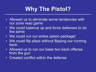 Why The Pistol? Allowed us to eliminate some tendencies with our zone read game We could balance up and force defenses to do the same We could run our entire option package! We could flip plays without flipping our running back Allowed us to run our base two back offense from the gun Created conflict within the defense 
