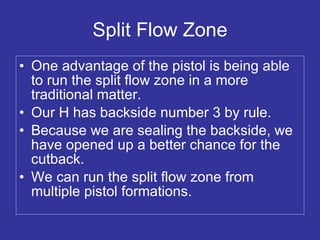 Split Flow Zone One advantage of the pistol is being able to run the split flow zone in a more traditional matter. Our H has backside number 3 by rule. Because we are sealing the backside, we have opened up a better chance for the cutback. We can run the split flow zone from multiple pistol formations. 