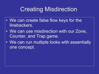 Creating Misdirection  We can create false flow keys for the linebackers. We can use misdirection with our Zone, Counter, and Trap game. We can run multiple looks with essentially one concept. 