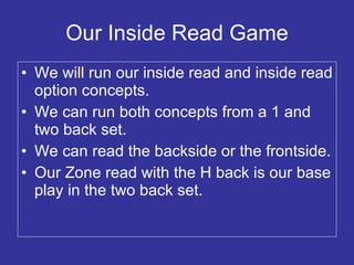 Our Inside Read Game We will run our inside read and inside read option concepts. We can run both concepts from a 1 and two back set. We can read the backside or the frontside. Our Zone read with the H back is our base play in the two back set. 